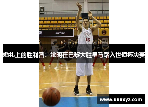 婚礼上的胜利者：姚明在巴黎大胜皇马踏入世俱杯决赛